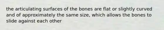 the articulating surfaces of the bones are flat or slightly curved and of approximately the same size, which allows the bones to slide against each other