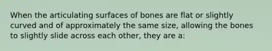 When the articulating surfaces of bones are flat or slightly curved and of approximately the same size, allowing the bones to slightly slide across each other, they are a: