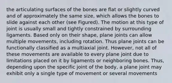 the articulating surfaces of the bones are flat or slightly curved and of approximately the same size, which allows the bones to slide against each other (see Figured). The motion at this type of joint is usually small and tightly constrained by surrounding ligaments. Based only on their shape, plane joints can allow multiple movements, including rotation. Thus plane joints can be functionally classified as a multiaxial joint. However, not all of these movements are available to every plane joint due to limitations placed on it by ligaments or neighboring bones. Thus, depending upon the specific joint of the body, a plane joint may exhibit only a single type of movement or several movements