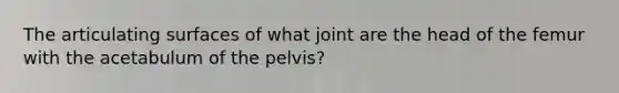 The articulating surfaces of what joint are the head of the femur with the acetabulum of the pelvis?