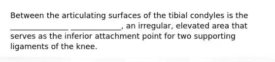 Between the articulating surfaces of the tibial condyles is the _______________ _____________, an irregular, elevated area that serves as the inferior attachment point for two supporting ligaments of the knee.