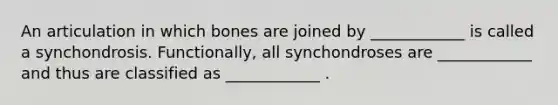 An articulation in which bones are joined by ____________ is called a synchondrosis. Functionally, all synchondroses are ____________ and thus are classified as ____________ .