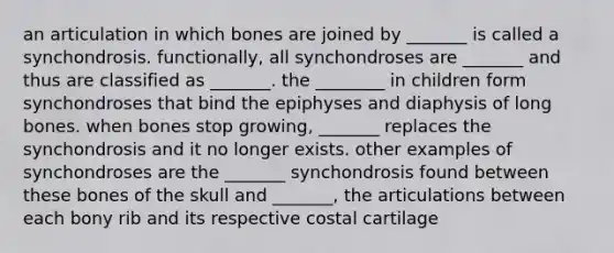 an articulation in which bones are joined by _______ is called a synchondrosis. functionally, all synchondroses are _______ and thus are classified as _______. the ________ in children form synchondroses that bind the epiphyses and diaphysis of long bones. when bones stop growing, _______ replaces the synchondrosis and it no longer exists. other examples of synchondroses are the _______ synchondrosis found between these bones of the skull and _______, the articulations between each bony rib and its respective costal cartilage