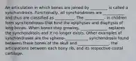 An articulation in which bones are joined by _________ is called a synchondrosis. Functionally, all synchondroses are ___________ and thus are classified as __________. The __________- in children form synchondroses that bind the epiphyses and diaphysis of long bones. When bones stop growing, ______________ replaces the synchondrosis and it no longer exists. Other examples of synchondroses are the spheno-____________ synchondrosis found between these bones of the skull and ________________, the articulations between each bony rib, and its respective costal cartilage.