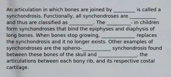 An articulation in which bones are joined by _________ is called a synchondrosis. Functionally, all synchondroses are ___________ and thus are classified as __________. The __________- in children form synchondroses that bind the epiphyses and diaphysis of long bones. When bones stop growing, ______________ replaces the synchondrosis and it no longer exists. Other examples of synchondroses are the spheno-____________ synchondrosis found between these bones of the skull and ________________, the articulations between each bony rib, and its respective costal cartilage.