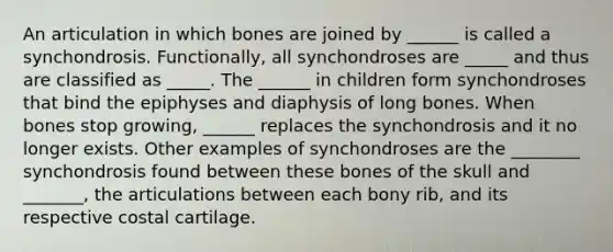 An articulation in which bones are joined by ______ is called a synchondrosis. Functionally, all synchondroses are _____ and thus are classified as _____. The ______ in children form synchondroses that bind the epiphyses and diaphysis of long bones. When bones stop growing, ______ replaces the synchondrosis and it no longer exists. Other examples of synchondroses are the ________ synchondrosis found between these bones of the skull and _______, the articulations between each bony rib, and its respective costal cartilage.