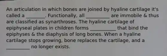 An articulation in which bones are joined by hyaline cartilage it's called a ________. Functionally, all __________ are immobile & thus are classified as synarthroses. The hyaline cartilage of epiphyseal plates in children forms ___________ that bind the epiphyses & the diaphysis of long bones. When a hyaline cartilage stops growing, bone replaces the cartilage, and a __________ no longer exists.