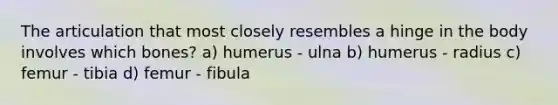 The articulation that most closely resembles a hinge in the body involves which bones? a) humerus - ulna b) humerus - radius c) femur - tibia d) femur - fibula