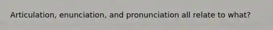 Articulation, enunciation, and pronunciation all relate to what?