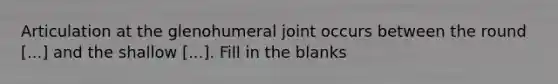 Articulation at the glenohumeral joint occurs between the round [...] and the shallow [...]. Fill in the blanks