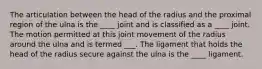 The articulation between the head of the radius and the proximal region of the ulna is the ____ joint and is classified as a ____ joint. The motion permitted at this joint movement of the radius around the ulna and is termed ___. The ligament that holds the head of the radius secure against the ulna is the ____ ligament.