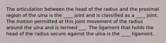 The articulation between the head of the radius and the proximal region of the ulna is the ____ joint and is classified as a ____ joint. The motion permitted at this joint movement of the radius around the ulna and is termed ___. The ligament that holds the head of the radius secure against the ulna is the ____ ligament.