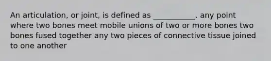 An articulation, or joint, is defined as ___________. any point where two bones meet mobile unions of two or more bones two bones fused together any two pieces of connective tissue joined to one another