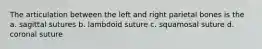The articulation between the left and right parietal bones is the a. sagittal sutures b. lambdoid suture c. squamosal suture d. coronal suture