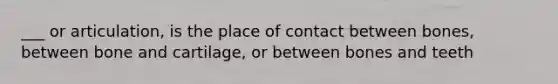 ___ or articulation, is the place of contact between bones, between bone and cartilage, or between bones and teeth