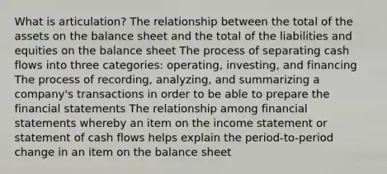 What is articulation? The relationship between the total of the assets on the balance sheet and the total of the liabilities and equities on the balance sheet The process of separating cash flows into three categories: operating, investing, and financing The process of recording, analyzing, and summarizing a company's transactions in order to be able to prepare the financial statements The relationship among financial statements whereby an item on the income statement or statement of cash flows helps explain the period-to-period change in an item on the balance sheet