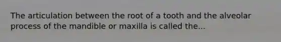 The articulation between the root of a tooth and the alveolar process of the mandible or maxilla is called the...