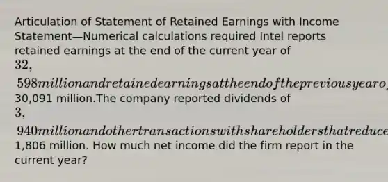 Articulation of Statement of Retained Earnings with Income Statement—Numerical calculations required Intel reports retained earnings at the end of the current year of 32,598 million and retained earnings at the end of the previous year of30,091 million.The company reported dividends of 3,940 million and other transactions with shareholders that reduced retained earnings during the current year by1,806 million. How much net income did the firm report in the current year?