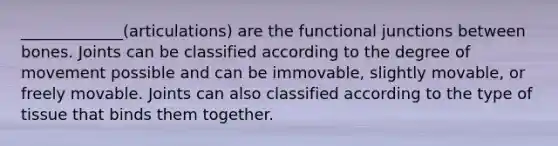 _____________(articulations) are the functional junctions between bones. Joints can be classified according to the degree of movement possible and can be immovable, slightly movable, or freely movable. Joints can also classified according to the type of tissue that binds them together.