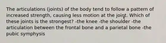 The articulations (joints) of the body tend to follow a pattern of increased strength, causing less motion at the joint. Which of these joints is the strongest? -the knee -the shoulder -the articulation between the frontal bone and a parietal bone -the pubic symphysis