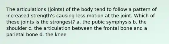 The articulations (joints) of the body tend to follow a pattern of increased strength's causing less motion at the joint. Which of these joints is the strongest? a. the pubic symphysis b. the shoulder c. the articulation between the frontal bone and a parietal bone d. the knee