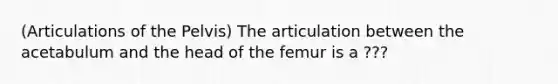 (Articulations of the Pelvis) The articulation between the acetabulum and the head of the femur is a ???