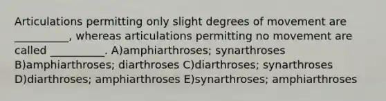 Articulations permitting only slight degrees of movement are __________, whereas articulations permitting no movement are called __________. A)amphiarthroses; synarthroses B)amphiarthroses; diarthroses C)diarthroses; synarthroses D)diarthroses; amphiarthroses E)synarthroses; amphiarthroses