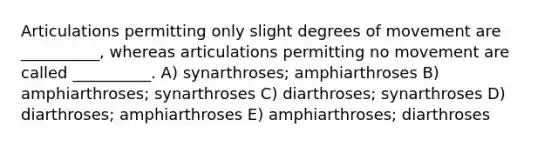 Articulations permitting only slight degrees of movement are __________, whereas articulations permitting no movement are called __________. A) synarthroses; amphiarthroses B) amphiarthroses; synarthroses C) diarthroses; synarthroses D) diarthroses; amphiarthroses E) amphiarthroses; diarthroses