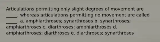 Articulations permitting only slight degrees of movement are _____, whereas articulations permitting no movement are called _____. a. amphiarthroses; synarthroses b. synarthroses; amphiarthroses c. diarthroses; amphiarthroses d. amphiarthroses; diarthroses e. diarthroses; synarthroses