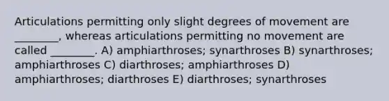 Articulations permitting only slight degrees of movement are ________, whereas articulations permitting no movement are called ________. A) amphiarthroses; synarthroses B) synarthroses; amphiarthroses C) diarthroses; amphiarthroses D) amphiarthroses; diarthroses E) diarthroses; synarthroses