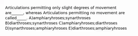 Articulations permitting only slight degrees of movement are______, whereas Articulations permitting no movement are called_____. A)amphiaryhroses;synarthroses B)diarthroses;synarthroses C)amphiaryhroses;diarthroses D)synarthroses;amphiaryhroses E)diarthroses;amphiaryhroses