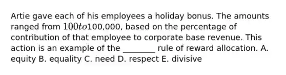 Artie gave each of his employees a holiday bonus. The amounts ranged from 100 to100,000, based on the percentage of contribution of that employee to corporate base revenue. This action is an example of the ________ rule of reward allocation. A. equity B. equality C. need D. respect E. divisive