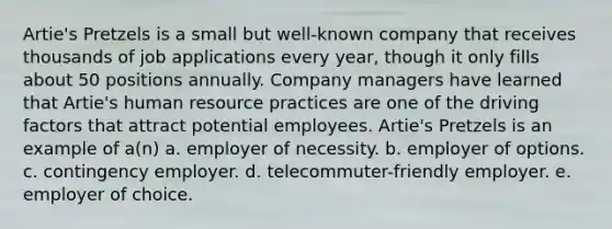 Artie's Pretzels is a small but well-known company that receives thousands of job applications every year, though it only fills about 50 positions annually. Company managers have learned that Artie's human resource practices are one of the driving factors that attract potential employees. Artie's Pretzels is an example of a(n) a. employer of necessity. b. employer of options. c. contingency employer. d. telecommuter-friendly employer. e. employer of choice.