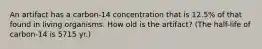 An artifact has a carbon-14 concentration that is 12.5% of that found in living organisms. How old is the artifact? (The half-life of carbon-14 is 5715 yr.)