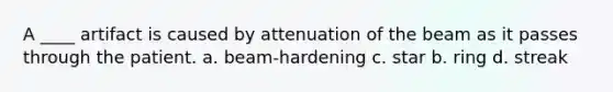 A ____ artifact is caused by attenuation of the beam as it passes through the patient. a. beam-hardening c. star b. ring d. streak