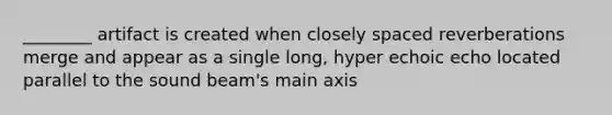 ________ artifact is created when closely spaced reverberations merge and appear as a single long, hyper echoic echo located parallel to the sound beam's main axis