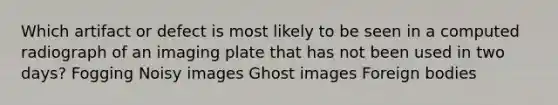 Which artifact or defect is most likely to be seen in a computed radiograph of an imaging plate that has not been used in two days? Fogging Noisy images Ghost images Foreign bodies