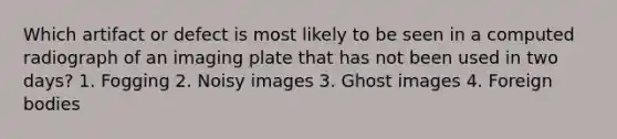 Which artifact or defect is most likely to be seen in a computed radiograph of an imaging plate that has not been used in two days? 1. Fogging 2. Noisy images 3. Ghost images 4. Foreign bodies