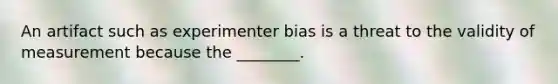 An artifact such as experimenter bias is a threat to the validity of measurement because the ________.