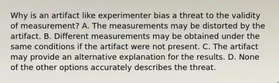 Why is an artifact like experimenter bias a threat to the validity of measurement? A. The measurements may be distorted by the artifact. B. Different measurements may be obtained under the same conditions if the artifact were not present. C. The artifact may provide an alternative explanation for the results. D. None of the other options accurately describes the threat.