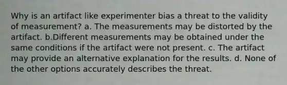 Why is an artifact like experimenter bias a threat to the validity of measurement? a. The measurements may be distorted by the artifact. b.Different measurements may be obtained under the same conditions if the artifact were not present. c. The artifact may provide an alternative explanation for the results. d. None of the other options accurately describes the threat.