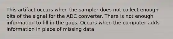 This artifact occurs when the sampler does not collect enough bits of the signal for the ADC converter. There is not enough information to fill in the gaps. Occurs when the computer adds information in place of missing data