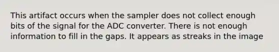 This artifact occurs when the sampler does not collect enough bits of the signal for the ADC converter. There is not enough information to fill in the gaps. It appears as streaks in the image