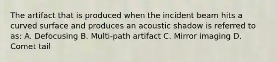 The artifact that is produced when the incident beam hits a <a href='https://www.questionai.com/knowledge/kqgmgcXHaC-curved-surface' class='anchor-knowledge'>curved surface</a> and produces an acoustic shadow is referred to as: A. Defocusing B. Multi-path artifact C. Mirror imaging D. Comet tail