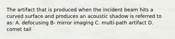 The artifact that is produced when the incident beam hits a curved surface and produces an acoustic shadow is referred to as: A. defocusing B- mirror imaging C. multi-path artifact D. comet tail