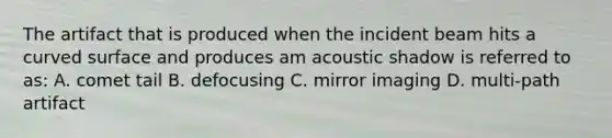 The artifact that is produced when the incident beam hits a curved surface and produces am acoustic shadow is referred to as: A. comet tail B. defocusing C. mirror imaging D. multi-path artifact