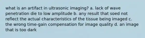 what is an artifact in ultrasonic imaging? a. lack of wave penetration die to low amplitude b. any result that soed not reflect the actual characteristics of the tissue being imaged c. the wrong time-gain compensation for image quality d. an image that is too dark