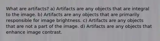 What are artifacts? a) Artifacts are any objects that are integral to the image. b) Artifacts are any objects that are primarily responsible for image brightness. c) Artifacts are any objects that are not a part of the image. d) Artifacts are any objects that enhance image contrast.