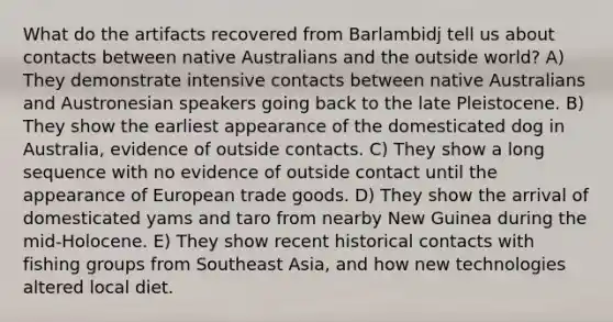 What do the artifacts recovered from Barlambidj tell us about contacts between native Australians and the outside world? A) They demonstrate intensive contacts between native Australians and Austronesian speakers going back to the late Pleistocene. B) They show the earliest appearance of the domesticated dog in Australia, evidence of outside contacts. C) They show a long sequence with no evidence of outside contact until the appearance of European trade goods. D) They show the arrival of domesticated yams and taro from nearby New Guinea during the mid-Holocene. E) They show recent historical contacts with fishing groups from Southeast Asia, and how new technologies altered local diet.