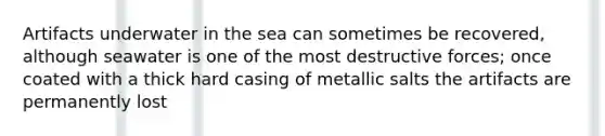 Artifacts underwater in the sea can sometimes be recovered, although seawater is one of the most destructive forces; once coated with a thick hard casing of metallic salts the artifacts are permanently lost